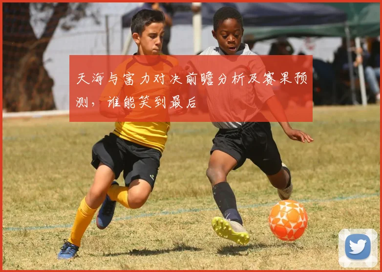 天海与富力对决前瞻分析及赛果预测，谁能笑到最后